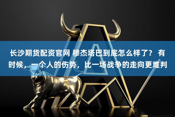 长沙期货配资官网 穆杰塔巴到底怎么样了？ 有时候，一个人的伤势，比一场战争的走向更难判