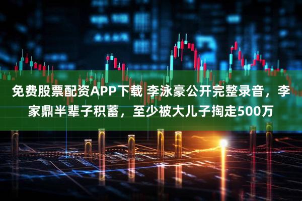 免费股票配资APP下载 李泳豪公开完整录音，李家鼎半辈子积蓄，至少被大儿子掏走500万